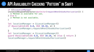 Design Patterns in Swift 2.2CocoaConf Austin 2016
API AVAILABILITY CHECKING “PATTERN” IN SWIFT
22

let locationManager = CLLocationManager()
if #available(iOS 8.0, OSX 10.10, *) {
locationManager.requestWhenInUseAuthorization()
}
let locationManager = CLLocationManager()
guard #available(iOS 8.0, OSX 10.10, *) else { return }
locationManager.requestWhenInUseAuthorization()
if ([CLLocationManager
instancesRespondToSelector:@selector(requestWhenInUseAuthorization)]) {
// Method is available for use.
} else {
// Method is not available.
}
 