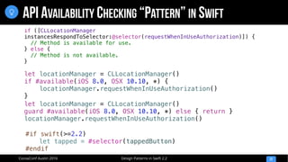 Design Patterns in Swift 2.2CocoaConf Austin 2016
API AVAILABILITY CHECKING “PATTERN” IN SWIFT
22

let locationManager = CLLocationManager()
if #available(iOS 8.0, OSX 10.10, *) {
locationManager.requestWhenInUseAuthorization()
}
let locationManager = CLLocationManager()
guard #available(iOS 8.0, OSX 10.10, *) else { return }
locationManager.requestWhenInUseAuthorization()
if ([CLLocationManager
instancesRespondToSelector:@selector(requestWhenInUseAuthorization)]) {
// Method is available for use.
} else {
// Method is not available.
}
#if swift(>=2.2)
let tapped = #selector(tappedButton)
#endif
 