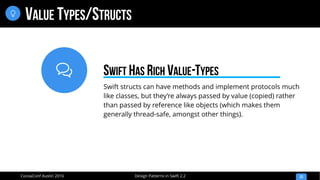 
Design Patterns in Swift 2.2CocoaConf Austin 2016
VALUE TYPES/STRUCTS
23

Swift structs can have methods and implement protocols much
like classes, but they’re always passed by value (copied) rather
than passed by reference like objects (which makes them
generally thread-safe, amongst other things).
SWIFT HAS RICH VALUE-TYPES
 