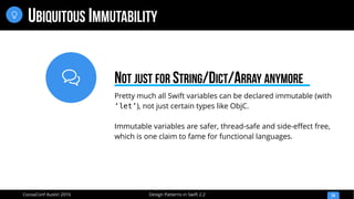 
Design Patterns in Swift 2.2CocoaConf Austin 2016
UBIQUITOUS IMMUTABILITY
24

Pretty much all Swift variables can be declared immutable (with
‘let’), not just certain types like ObjC.
Immutable variables are safer, thread-safe and side-effect free,
which is one claim to fame for functional languages.
NOT JUST FOR STRING/DICT/ARRAY ANYMORE
 