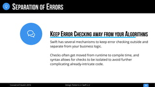 
Design Patterns in Swift 2.2CocoaConf Austin 2016
SEPARATION OF ERRORS
25

Swift has several mechanisms to keep error checking outside and
separate from your business logic.
Checks often get moved from runtime to compile time, and
syntax allows for checks to be isolated to avoid further
complicating already-intricate code.
KEEP ERROR CHECKING AWAY FROM YOUR ALGORITHMS
 