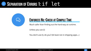 
Design Patterns in Swift 2.2CocoaConf Austin 2016
SEPARATION OF ERRORS 1: if let
26

Much safer than finding out the hard way at runtime.
Unless you use (!)
You don’t use (!), do you? (At least not in shipping apps…)
ENFORCES NIL-CHECK AT COMPILE TIME
 