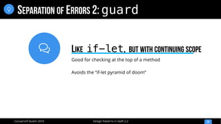 
Design Patterns in Swift 2.2CocoaConf Austin 2016
SEPARATION OF ERRORS 2: guard
28

Good for checking at the top of a method
Avoids the “if-let pyramid of doom”
LIKE if-let, BUT WITH CONTINUING SCOPE
 