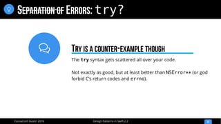 
Design Patterns in Swift 2.2CocoaConf Austin 2016
SEPARATION OF ERRORS: try?
32

The try syntax gets scattered all over your code.
Not exactly as good, but at least better than NSError** (or god
forbid C’s return codes and errno).
TRY IS A COUNTER-EXAMPLE THOUGH
 