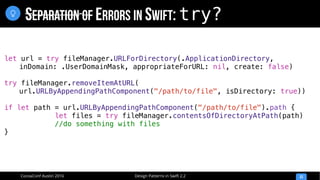 Design Patterns in Swift 2.2CocoaConf Austin 2016
SEPARATION OF ERRORS IN SWIFT: try?
33

let url = try fileManager.URLForDirectory(.ApplicationDirectory,
inDomain: .UserDomainMask, appropriateForURL: nil, create: false)
try fileManager.removeItemAtURL(
url.URLByAppendingPathComponent("/path/to/file", isDirectory: true))
if let path = url.URLByAppendingPathComponent("/path/to/file").path {
let files = try fileManager.contentsOfDirectoryAtPath(path)
//do something with files
}
 
