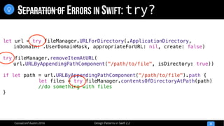 Design Patterns in Swift 2.2CocoaConf Austin 2016
SEPARATION OF ERRORS IN SWIFT: try?
33

let url = try fileManager.URLForDirectory(.ApplicationDirectory,
inDomain: .UserDomainMask, appropriateForURL: nil, create: false)
try fileManager.removeItemAtURL(
url.URLByAppendingPathComponent("/path/to/file", isDirectory: true))
if let path = url.URLByAppendingPathComponent("/path/to/file").path {
let files = try fileManager.contentsOfDirectoryAtPath(path)
//do something with files
}
 
