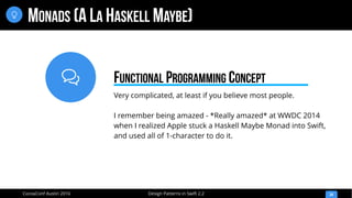 
Design Patterns in Swift 2.2CocoaConf Austin 2016
MONADS (A LA HASKELL MAYBE)
34

Very complicated, at least if you believe most people.
I remember being amazed - *Really amazed* at WWDC 2014
when I realized Apple stuck a Haskell Maybe Monad into Swift,
and used all of 1-character to do it.
FUNCTIONAL PROGRAMMING CONCEPT
 