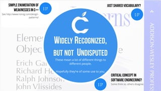 These mean a lot of different things to
different people.
Hopefully they’re of some use to you.
WIDELY RECOGNIZED,
BUT NOT UNDISPUTED
[:]?
Critical Concept in
Software Engineering?
Some think so, others disagree.
[:]?
Simple Enumeration of
Weaknesses in C++
See http://www.norvig.com/design-
patterns/
[:]?
Just Shared Vocabulary?
 