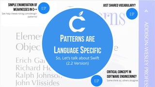 So, Let’s talk about Swift
(2.2 Version)
PATTERNS ARE
LANGUAGE SPECIFIC
[:]?
Critical Concept in
Software Engineering?
Some think so, others disagree.
[:]?
Simple Enumeration of
Weaknesses in C++
See http://www.norvig.com/design-
patterns/
[:]?
Just Shared Vocabulary?
 