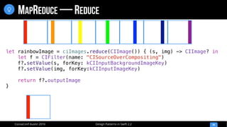 Design Patterns in Swift 2.2CocoaConf Austin 2016
MAPREDUCE — REDUCE
44

let rainbowImage = ciImages.reduce(CIImage()) { (s, img) -> CIImage? in
let f = CIFilter(name: "CISourceOverCompositing")
f?.setValue(s, forKey: kCIInputBackgroundImageKey)
f?.setValue(img, forKey:kCIInputImageKey)
return f?.outputImage
}
 