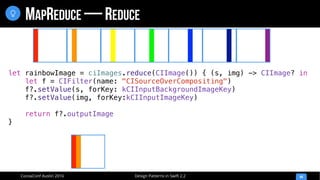 Design Patterns in Swift 2.2CocoaConf Austin 2016
MAPREDUCE — REDUCE
44

let rainbowImage = ciImages.reduce(CIImage()) { (s, img) -> CIImage? in
let f = CIFilter(name: "CISourceOverCompositing")
f?.setValue(s, forKey: kCIInputBackgroundImageKey)
f?.setValue(img, forKey:kCIInputImageKey)
return f?.outputImage
}
 