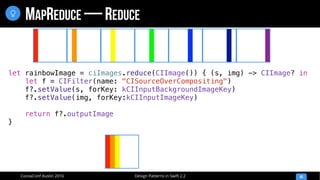 Design Patterns in Swift 2.2CocoaConf Austin 2016
MAPREDUCE — REDUCE
45

let rainbowImage = ciImages.reduce(CIImage()) { (s, img) -> CIImage? in
let f = CIFilter(name: "CISourceOverCompositing")
f?.setValue(s, forKey: kCIInputBackgroundImageKey)
f?.setValue(img, forKey:kCIInputImageKey)
return f?.outputImage
}
 