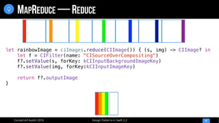Design Patterns in Swift 2.2CocoaConf Austin 2016
MAPREDUCE — REDUCE
47

let rainbowImage = ciImages.reduce(CIImage()) { (s, img) -> CIImage? in
let f = CIFilter(name: "CISourceOverCompositing")
f?.setValue(s, forKey: kCIInputBackgroundImageKey)
f?.setValue(img, forKey:kCIInputImageKey)
return f?.outputImage
}
 