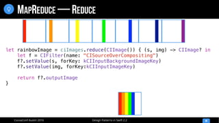 Design Patterns in Swift 2.2CocoaConf Austin 2016
MAPREDUCE — REDUCE
48

let rainbowImage = ciImages.reduce(CIImage()) { (s, img) -> CIImage? in
let f = CIFilter(name: "CISourceOverCompositing")
f?.setValue(s, forKey: kCIInputBackgroundImageKey)
f?.setValue(img, forKey:kCIInputImageKey)
return f?.outputImage
}
 