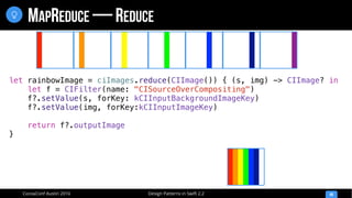 Design Patterns in Swift 2.2CocoaConf Austin 2016
MAPREDUCE — REDUCE
49

let rainbowImage = ciImages.reduce(CIImage()) { (s, img) -> CIImage? in
let f = CIFilter(name: "CISourceOverCompositing")
f?.setValue(s, forKey: kCIInputBackgroundImageKey)
f?.setValue(img, forKey:kCIInputImageKey)
return f?.outputImage
}
 