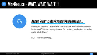 
Design Patterns in Swift 2.2CocoaConf Austin 2016
MAPREDUCE - WAIT, WAIT, WAIT!!!
50

I have yet to see a case where map/reduce worked consistently
faster on iOS than the equivalent for..in loop, and often it can be
quite a bit slower.
BUT - learn it anyway.
ABOUT SWIFT’S MAPREDUCE PERFORMANCE…
 