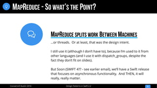 
Design Patterns in Swift 2.2CocoaConf Austin 2016
MAPREDUCE - SO WHAT’S THE POINT?
51

…or threads. Or at least, that was the design intent.
I still use it (although I don’t have to), because I’m used to it from
other languages (and I use it with dispatch_groups, despite the
fact they don’t fit on slides).
But Soon (SWIFT 4?? - see earlier email), we’ll have a Swift release
that focuses on asynchronous functionality. And THEN, it will
really, really matter.
MAPREDUCE SPLITS WORK BETWEEN MACHINES
 