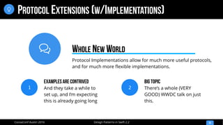 
Design Patterns in Swift 2.2CocoaConf Austin 2016
PROTOCOL EXTENSIONS (W/IMPLEMENTATIONS)
53

Protocol Implementations allow for much more useful protocols,
and for much more flexible implementations.
WHOLE NEW WORLD
1
Examples are Contrived
And they take a while to
set up, and I’m expecting
this is already going long
2
Big Topic
There’s a whole (VERY
GOOD) WWDC talk on just
this.
 