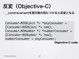 反変（Objective-C）
107Ⓒ Classmethod, Inc.
• __contravariantを型引数の前につけると反変となる
 
Consumer<NSObject *> *anyConsumer =
[Consumer<NSObject *> new];
Consumer<NSNumber *> *numberConsumer =
[Consumer<NSNumber *> new];
numberConsumer = anyConsumer;
Objective-C code
 
