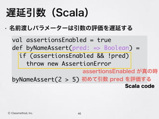遅延引数（Scala）
46Ⓒ Classmethod, Inc.
• 名前渡しパラメーターは引数の評価を遅延する
 
val assertionsEnabled = true
def byNameAssert(pred: => Boolean) =
if (assertionsEnabled && !pred)
throw new AssertionError
byNameAssert(2 > 5)
Scala code
assertionsEnabled が真の時
初めて引数 pred を評価する
 
