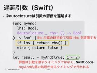 遅延引数（Swift）
50Ⓒ Classmethod, Inc.
• @autoclosureは引数の評価を遅延する
 
func myAnd(
lhs: Bool,
@autoclosure _ rhs: () -> Bool
) -> Bool {
if lhs { return rhs() }
else { return false }
}
let result = myAnd(true, 1 < 2)
Swift code
lhs が真の時初めて引数 rhs を評価する
評価は引数を渡すタイミングではなく、
myAnd内部の処理が走るタイミングで行われる
 