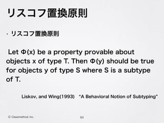リスコフ置換原則
63Ⓒ Classmethod, Inc.
• リスコフ置換原則
Let Φ(x) be a property provable about
objects x of type T. Then Φ(y) should be true
for objects y of type S where S is a subtype
of T.
Liskov, and Wing(1993)  A Behavioral Notion of Subtyping
 