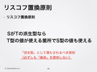 リスコフ置換原則
66Ⓒ Classmethod, Inc.
• リスコフ置換原則
 SがTの派生型なら
T型の値が使える箇所でS型の値も使える
「派生型」として満たされるべき原則
（必ずしも「継承」を意味しない）
 
