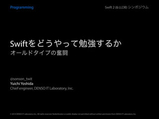 Yuichi Yoshida
Chief engineer, DENSO IT Laboratory, Inc.
@sonson_twit
© 2014 DENSO IT Laboratory, Inc., All rights reserved. Redistribution or public display not permitted without written permission from DENSO IT Laboratory, Inc.
オールドタイプの奮闘
Programming Swift 2 (& LLDB) シンポジウム
Swiftをどうやって勉強するか
 