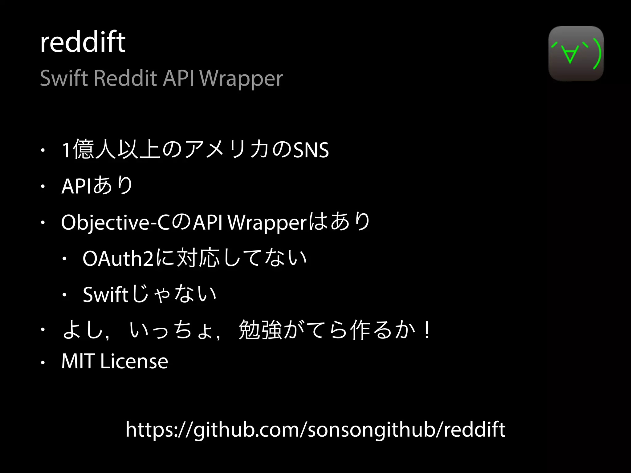reddift
Swift Reddit API Wrapper
• 1億人以上のアメリカのSNS
• APIあり
• Objective-CのAPI Wrapperはあり
• OAuth2に対応してない
• Swiftじゃない
• よし，いっちょ，勉強がてら作るか！
• MIT License
https://github.com/sonsongithub/reddift
 