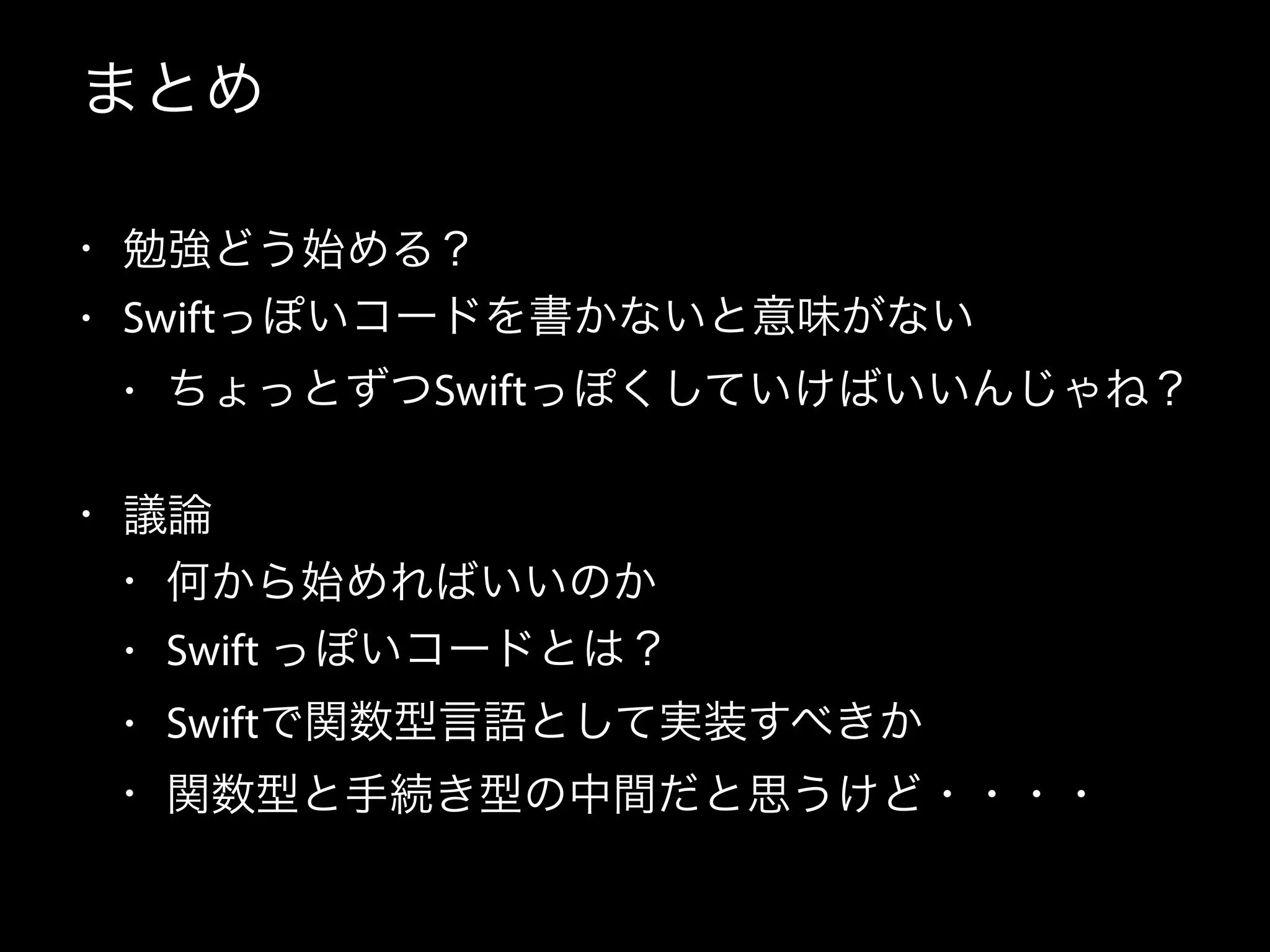 まとめ
• 勉強どう始める？
• Swiftっぽいコードを書かないと意味がない
• ちょっとずつSwiftっぽくしていけばいいんじゃね？
• 議論
• 何から始めればいいのか
• Swift っぽいコードとは？
• Swiftで関数型言語として実装すべきか
• 関数型と手続き型の中間だと思うけど・・・・
 