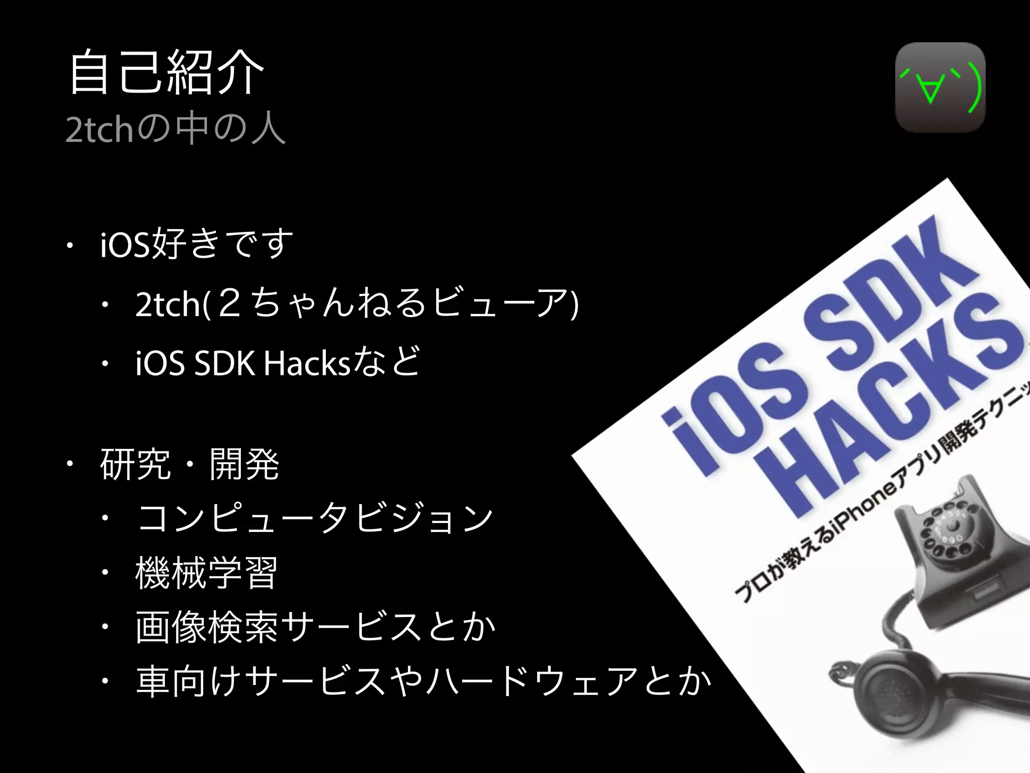 自己紹介
2tchの中の人
• iOS好きです
• 2tch(２ちゃんねるビューア)
• iOS SDK Hacksなど
• 研究・開発
• コンピュータビジョン
• 機械学習
• 画像検索サービスとか
• 車向けサービスやハードウェアとか
 