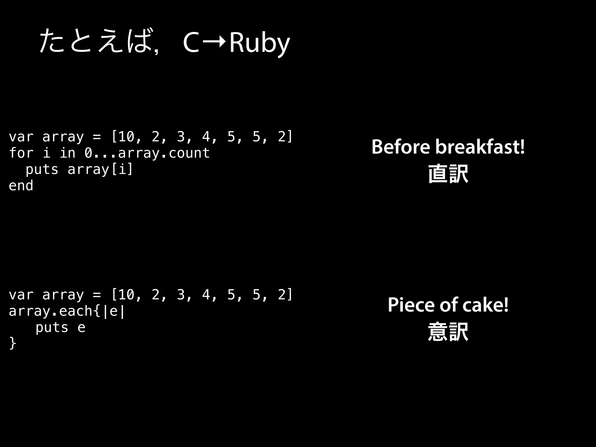 たとえば，C→Ruby
var array = [10, 2, 3, 4, 5, 5, 2]
array.each{|e|
puts e
}
var array = [10, 2, 3, 4, 5, 5, 2]
for i in 0...array.count
puts array[i]
end
Before breakfast!
直訳
Piece of cake!
意訳
 