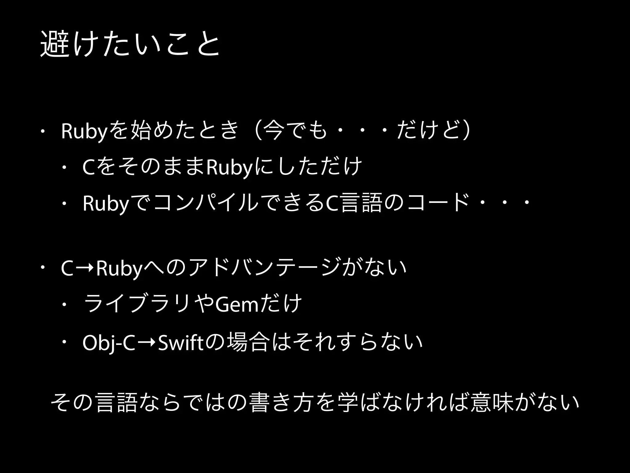 避けたいこと
• Rubyを始めたとき（今でも・・・だけど）
• CをそのままRubyにしただけ
• RubyでコンパイルできるC言語のコード・・・
• C→Rubyへのアドバンテージがない
• ライブラリやGemだけ
• Obj-C→Swiftの場合はそれすらない
その言語ならではの書き方を学ばなければ意味がない
 