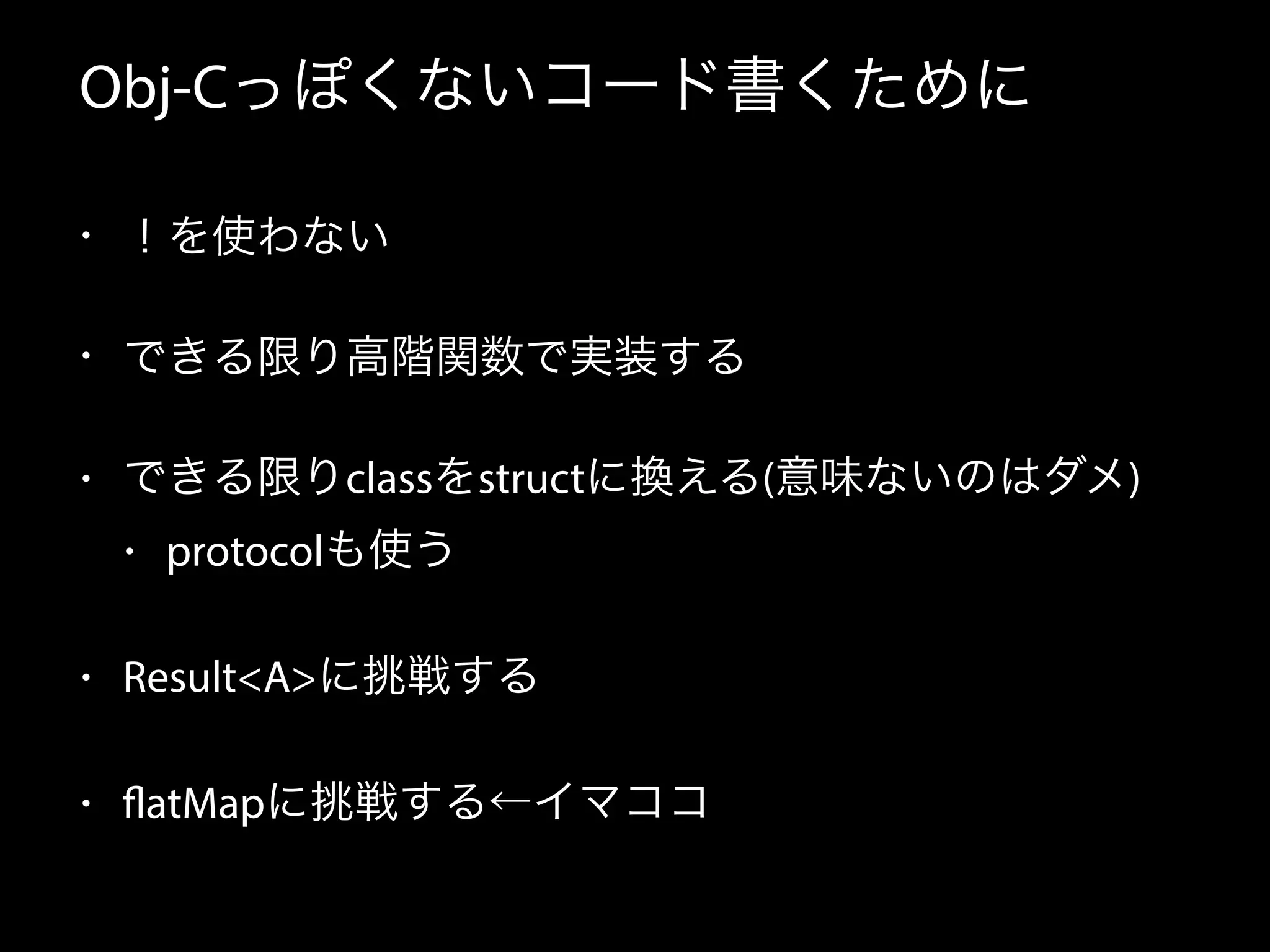 Obj-Cっぽくないコード書くために
• ！を使わない
• できる限り高階関数で実装する
• できる限りclassをstructに換える(意味ないのはダメ)
• protocolも使う
• Result<A>に挑戦する
• flatMapに挑戦する←イマココ
 