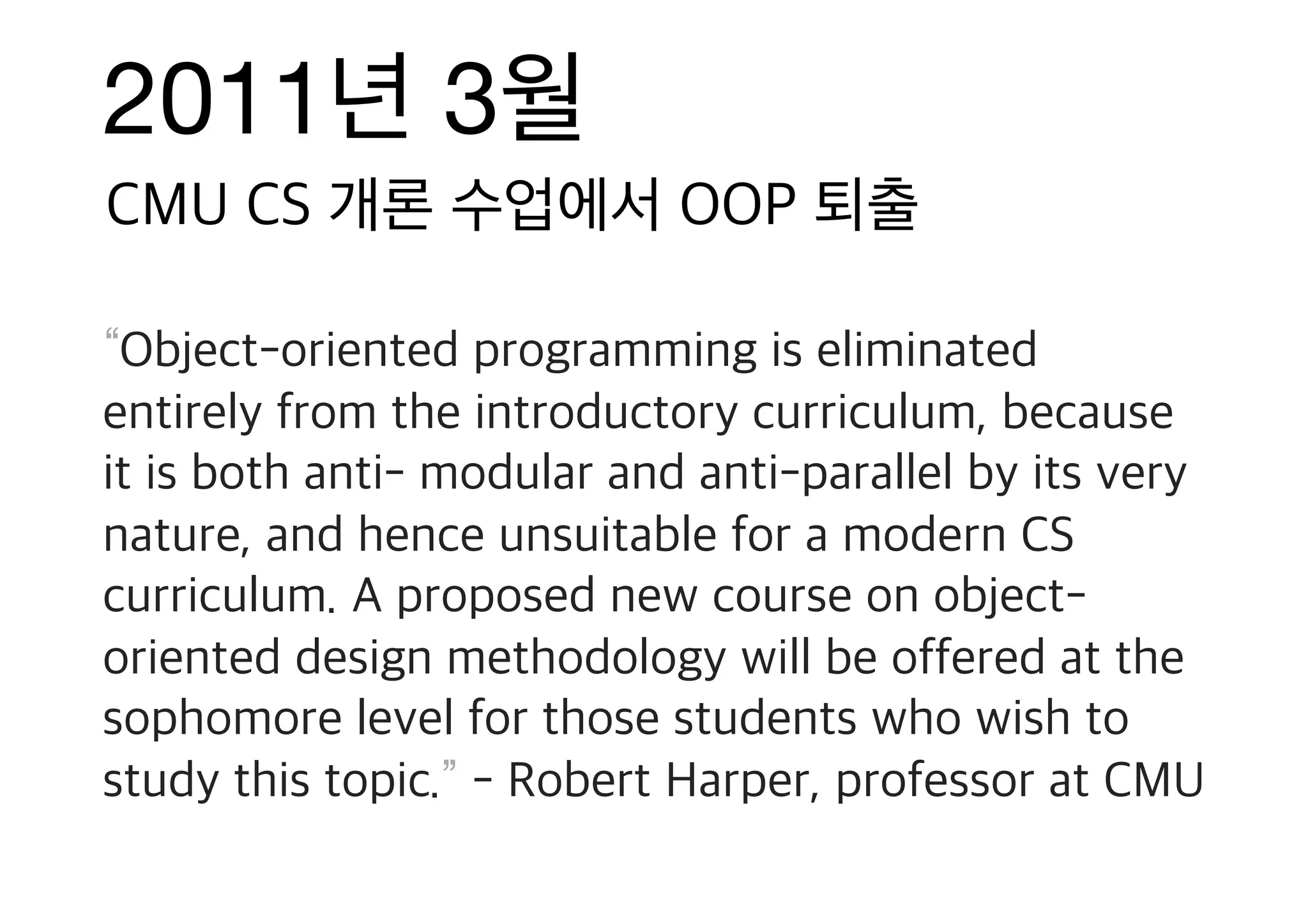 2011년 3월 “Object-oriented programming is eliminated entirely from the introductory curriculum, because it is both anti- modular and anti-parallel by its very nature, and hence unsuitable for a modern CS curriculum. A proposed new course on object- oriented design methodology will be offered at the sophomore level for those students who wish to study this topic.” - Robert Harper, professor at CMU CMU CS 개론 수업에서 OOP 퇴출 