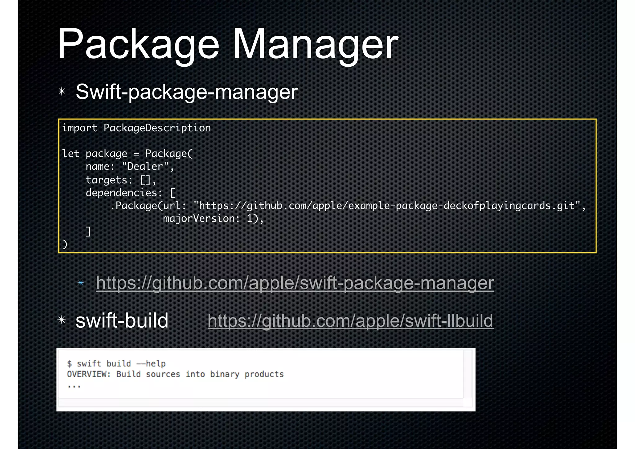 Package Manager ✴ Swift-package-manager ✴ https://github.com/apple/swift-package-manager ✴ swift-build import PackageDescription let package = Package( name: "Dealer", targets: [], dependencies: [ .Package(url: "https://github.com/apple/example-package-deckofplayingcards.git", majorVersion: 1), ] ) https://github.com/apple/swift-llbuild 
