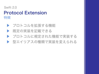 Protocol Extension
▶ プロトコルを拡張する機能
▶ 既定の実装を記載できる
▶ プロトコルに規定された機能で実装する
▶ 型エイリアスの種類で実装を変えられる
Swift 2.0
特徴
 