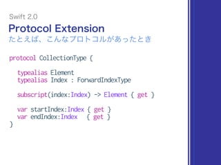 protocol CollectionType {
typealias Element
typealias Index : ForwardIndexType
subscript(index:Index) -> Element { get }
var startIndex:Index { get }
var endIndex:Index { get }
}
Protocol Extension
Swift 2.0
たとえば、こんなプロトコルがあったとき
 