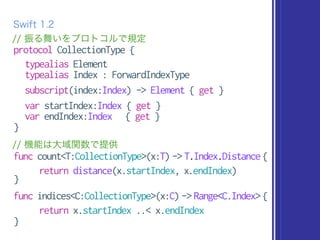 protocol CollectionType {
typealias Element
typealias Index : ForwardIndexType
subscript(index:Index) -> Element { get }
var startIndex:Index { get }
var endIndex:Index { get }
}
Swift 1.2
// 機能は大域関数で提供
func count<T:CollectionType>(x:T) -> T.Index.Distance {
return distance(x.startIndex, x.endIndex)
}
func indices<C:CollectionType>(x:C) -> Range<C.Index> {
return x.startIndex ..< x.endIndex
}
// 振る舞いをプロトコルで規定
 