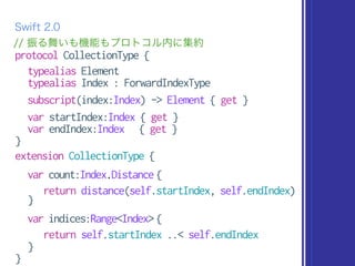 protocol CollectionType {
typealias Element
typealias Index : ForwardIndexType
subscript(index:Index) -> Element { get }
var startIndex:Index { get }
var endIndex:Index { get }
}
extension CollectionType {
var count:Index.Distance {
return distance(self.startIndex, self.endIndex)
}
var indices:Range<Index> {
return self.startIndex ..< self.endIndex
}
}
// 振る舞いも機能もプロトコル内に集約
Swift 2.0
 