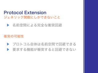 Protocol Extension
ジェネリック関数にしかできないこと
▶ 名前空間による完全な衝突回避
衝突の可能性
▶ プロトコル自体は名前空間で回避できる
▶ 要求する機能が衝突すると回避できない
 