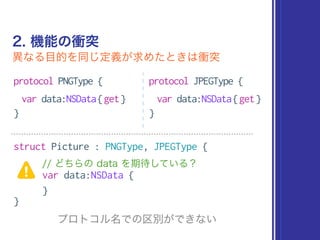 2. 機能の衝突
異なる目的を同じ定義が求めたときは衝突
protocol PNGType {
var data:NSData{get}
}
protocol JPEGType {
var data:NSData{get}
}
struct Picture : PNGType, JPEGType {
// どちらの data を期待している？
var data:NSData {
}
}
プロトコル名での区別ができない
 