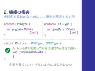 2. 機能の衝突
機能名を具体的なものにして衝突を回避する方法
protocol PNGType {
var pngData:NSData
{get}
}
protocol JPEGType {
var jpegData:NSData
{get}
}
struct Picture : PNGType, JPEGType {
// もし名前が衝突しても同じ目的の可能性が高い
var jpegData:NSData {
}
}
名前が長くなりすぎないようには心掛けたい
 