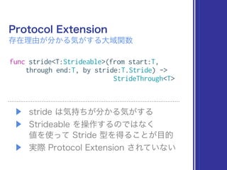 Protocol Extension
存在理由が分かる気がする大域関数
▶ stride は気持ちが分かる気がする
▶ Strideable を操作するのではなく 
値を使って Stride 型を得ることが目的
▶ 実際 Protocol Extension されていない
func stride<T:Strideable>(from start:T,
through end:T, by stride:T.Stride) ->
StrideThrough<T>
 