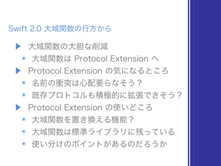 Swift 2.0 大域関数の行方から
▶ 大域関数の大胆な削減
✴ 大域関数は Protocol Extension へ
▶ Protocol Extension の気になるところ
✴ 名前の衝突は心配要らなそう？
✴ 既存プロトコルも積極的に拡張できそう？
▶ Protocol Extension の使いどころ
✴ 大域関数を置き換える機能？
✴ 大域関数は標準ライブラリに残っている
✴ 使い分けのポイントがあるのだろうか
 