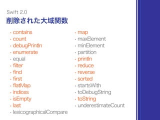 • contains
• count
• debugPrintln
• enumerate
• equal
• filter
• find
• first
• flatMap
• indices
• isEmpty
• last
• lexicographicalCompare
• map
• maxElement
• minElement
• partition
• println
• reduce
• reverse
• sorted
• startsWith
• toDebugString
• toString
• underestimateCount
削除された大域関数
Swift 2.0
 