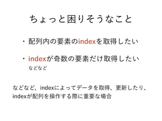 ちょっと困りそうなこと
• 配列内の要素のindexを取得したい
• indexが奇数の要素だけ取得したい
などなど
などなど、indexによってデータを取得、更新したり、
indexが配列を操作する際に重要な場合
 