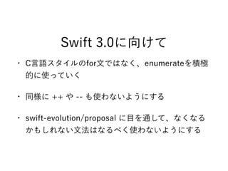 Swift 3.0に向けて
• C言語スタイルのfor文ではなく、enumerateを積極
的に使っていく
• 同様に ++ や -- も使わないようにする
• swift-evolution/proposal に目を通して、なくなる
かもしれない文法はなるべく使わないようにする
 