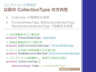 // 前方移動性をもつ索引型
protocol ForwardIndexType: Equatable
// 前後方移動性をもつ索引型
protocol BidirectionalIndexType: ForwardIndexType
// どこへも自由に即時移動できる索引型
protocol RandomAccessIndexType: BidirectionalIndexType
// コレクションは集積性と、使用する索引を規定
protocol CollectionType {
associatedtype Index : ForwardIndexType
 