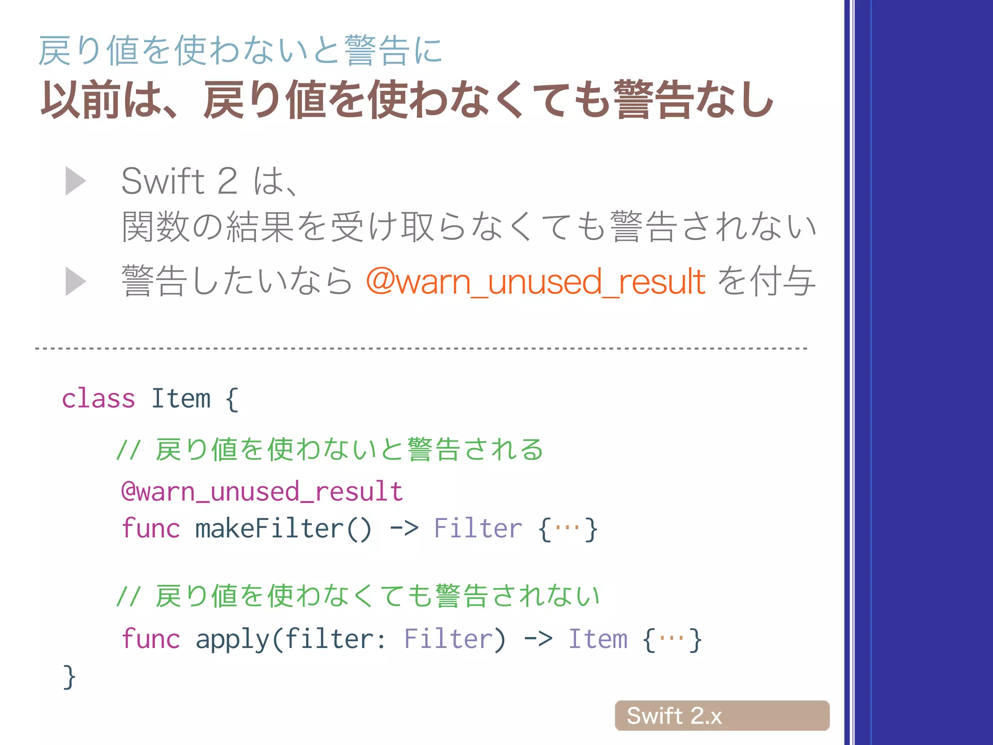  
class Item {
// 戻り値を使わないと警告される
@warn_unused_result
func makeFilter() -> Filter {…}
// 戻り値を使わなくても警告されない
func apply(filter: Filter) -> Item {…}
}
 